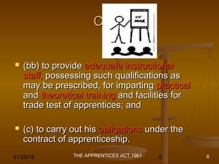 01/29/15 6
Cont.Cont.
 (bb) to provide(bb) to provide adequate instructionaladequate instructional
staff,staff, possessing such qualifications aspossessing such qualifications as
may be prescribed, for impartingmay be prescribed, for imparting practicalpractical
andand theoretical trainingtheoretical training and facilities forand facilities for
trade test of apprentices; andtrade test of apprentices; and
 (c) to carry out his(c) to carry out his obligationsobligations under theunder the
contract of apprenticeship.contract of apprenticeship.
THE APPRENTICES ACT,1961 6
 