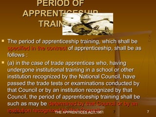 01/29/15 7
PERIOD OFPERIOD OF
APPRENTICESHIPAPPRENTICESHIP
TRAININGTRAINING
 The period of apprenticeship training, which shall beThe period of apprenticeship training, which shall be
specified in the contractspecified in the contract of apprenticeship, shall be asof apprenticeship, shall be as
follows :follows :
 (a) in the case of trade apprentices who, having(a) in the case of trade apprentices who, having
undergone institutional training in a school or otherundergone institutional training in a school or other
institution recognized by the National Council, haveinstitution recognized by the National Council, have
passed the trade tests or examinations conducted bypassed the trade tests or examinations conducted by
that Council or by an institution recognized by thatthat Council or by an institution recognized by that
Council, the period of apprenticeship training shall beCouncil, the period of apprenticeship training shall be
such as may besuch as may be determined by that Council or by andetermined by that Council or by an
institution recognized by that Council;institution recognized by that Council;THE APPRENTICES ACT,1961 7
 