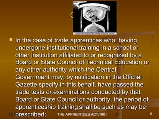 01/29/15 8
Cont.Cont.
 In the case of trade apprentices who, havingIn the case of trade apprentices who, having
undergone institutional training in a school orundergone institutional training in a school or
other institution affiliated to or recognized by aother institution affiliated to or recognized by a
Board or State Council of Technical Education orBoard or State Council of Technical Education or
any other authority which the Centralany other authority which the Central
Government may, by notification in the OfficialGovernment may, by notification in the Official
Gazette specify in this behalf, have passed theGazette specify in this behalf, have passed the
trade tests or examinations conducted by thattrade tests or examinations conducted by that
Board or State Council or authority, the period ofBoard or State Council or authority, the period of
apprenticeship training shall be such as may beapprenticeship training shall be such as may be
prescribed;prescribed; THE APPRENTICES ACT,1961 8
 