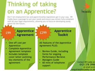 Thinking of taking
on an Apprentice?
Don’t let employment law and apprenticeship regulations get in your way. HR
Caddy have a package to suit your needs and ensure you remain fully compliant
with all your legal requirements, allowing you to focus on developing young
talent for the future.
£99 £299
Apprentice
Agreement
Apprentice
Toolkit
• One off cost per
Apprentice
• Complete Apprentice
Agreement template
• Includes template
cover letter outlining
key elements of the
agreement
All features of the Apprentice
Agreement PLUS:
• Review Guide, including
forms for ongoing
Performance Reviews
• Managers Guide
• 60 mins of telephone
support
Contact HR Caddy on
0121 378 3998
or email us at
enquiries@hrcaddy.co.uk
 