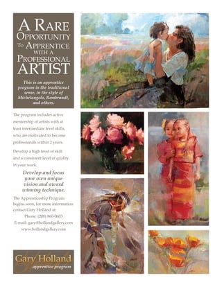 A Rare
  Opportunity
  To   Apprentice
            with a
  Professional
  artist
     This is an apprentice
  program in the traditional
     sense, in the style of
  Michelangelo, Rembrandt,
          and others.

The program includes active
mentorship of artists with at
least intermediate level skills,
who are motivated to become
professionals within 2 years.

Develop a high level of skill
and a consistent level of quality
in your work.
     Develop and focus
      your own unique
     vision and award
     winning technique.
The Apprenticeship Program
begins soon, for more information
contact Gary Holland at:
       Phone: (208) 860-0603
E-mail: gary@hollandgallery.com
     www.hollandgallery.com
 