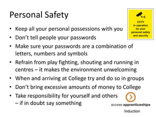 Personal Safety
• Keep all your personal possessions with you
• Don’t tell people your passwords
• Make sure your passwords are a combination of
letters, numbers and symbols
• Refrain from play fighting, shouting and running in
centres – it makes the environment unwelcoming
• When and arriving at College try and do so in groups
• Don’t bring excessive amounts of money to College
• Take responsibility for yourself and others
– if in doubt say something
Induction

 