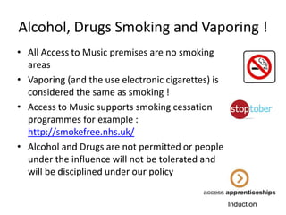 Alcohol, Drugs Smoking and Vaporing !
• All Access to Music premises are no smoking
areas
• Vaporing (and the use electronic cigarettes) is
considered the same as smoking !
• Access to Music supports smoking cessation
programmes for example :
http://smokefree.nhs.uk/
• Alcohol and Drugs are not permitted or people
under the influence will not be tolerated and
will be disciplined under our policy
Induction

 