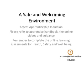 A Safe and Welcoming
Environment
Access Apprenticeship Induction
Please refer to apprentice handbook, the online
videos and guidance
Remember to complete the online learning
assessments for Health, Safety and Well being

Induction

 