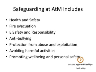 Safeguarding at AtM includes
•
•
•
•
•
•
•

Health and Safety
Fire evacuation
E Safety and Responsibility
Anti-bullying
Protection from abuse and exploitation
Avoiding harmful activities
Promoting wellbeing and personal safety
Induction

 