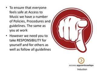 • To ensure that everyone
feels safe at Access to
Music we have a number
of Policies, Procedures and
guidelines. The same as
you at work
• However we need you to
take RESPONSIBILITY for
yourself and for others as
well as follow all guidelines

Induction

 