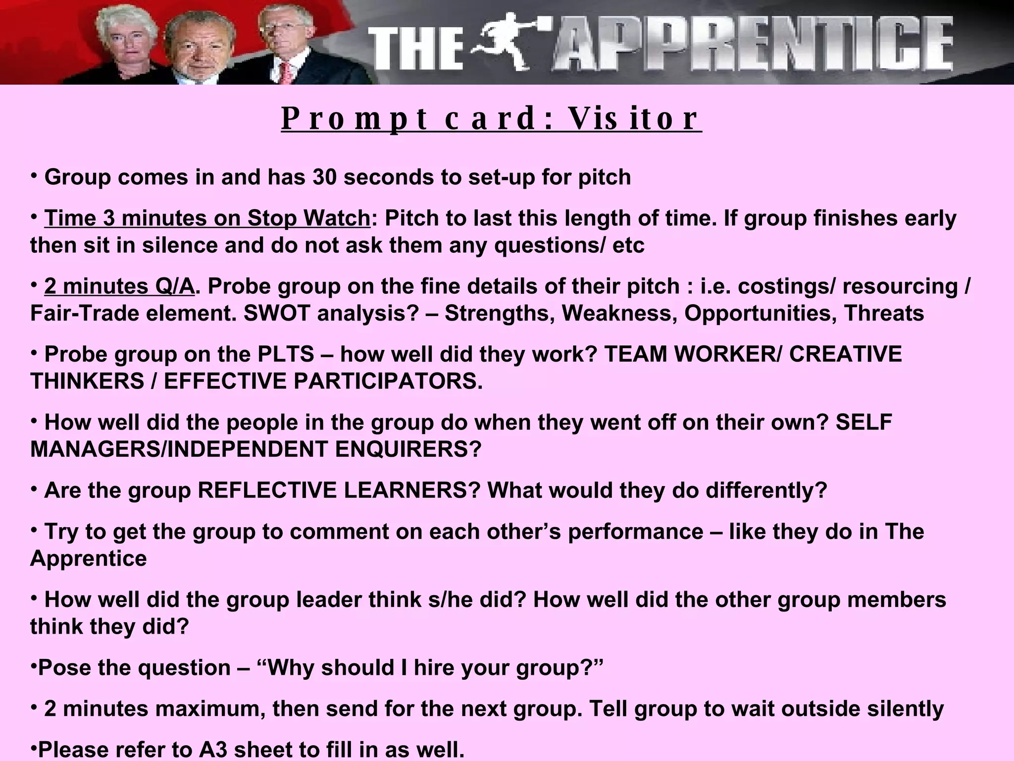 Prompt card: Visitor Group comes in and has 30 seconds to set-up for pitch Time 3 minutes on Stop Watch : Pitch to last this length of time. If group finishes early then sit in silence and do not ask them any questions/ etc 2 minutes Q/A . Probe group on the fine details of their pitch : i.e. costings/ resourcing / Fair-Trade element. SWOT analysis? – Strengths, Weakness, Opportunities, Threats Probe group on the PLTS – how well did they work? TEAM WORKER/ CREATIVE THINKERS / EFFECTIVE PARTICIPATORS. How well did the people in the group do when they went off on their own? SELF MANAGERS/INDEPENDENT ENQUIRERS? Are the group REFLECTIVE LEARNERS? What would they do differently? Try to get the group to comment on each other’s performance – like they do in The Apprentice How well did the group leader think s/he did? How well did the other group members think they did?  Pose the question – “Why should I hire your group?”  2 minutes maximum, then send for the next group. Tell group to wait outside silently Please refer to A3 sheet to fill in as well. 