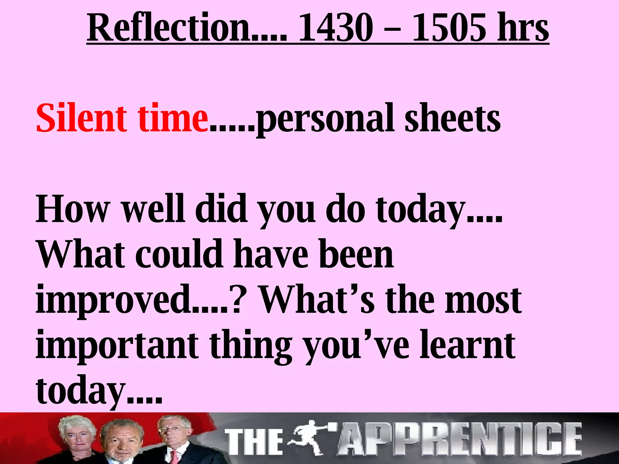 Reflection.... 1430 – 1505 hrs Silent time .....personal sheets How well did you do today.... What could have been improved....? What’s the most important thing you’ve learnt today.... 