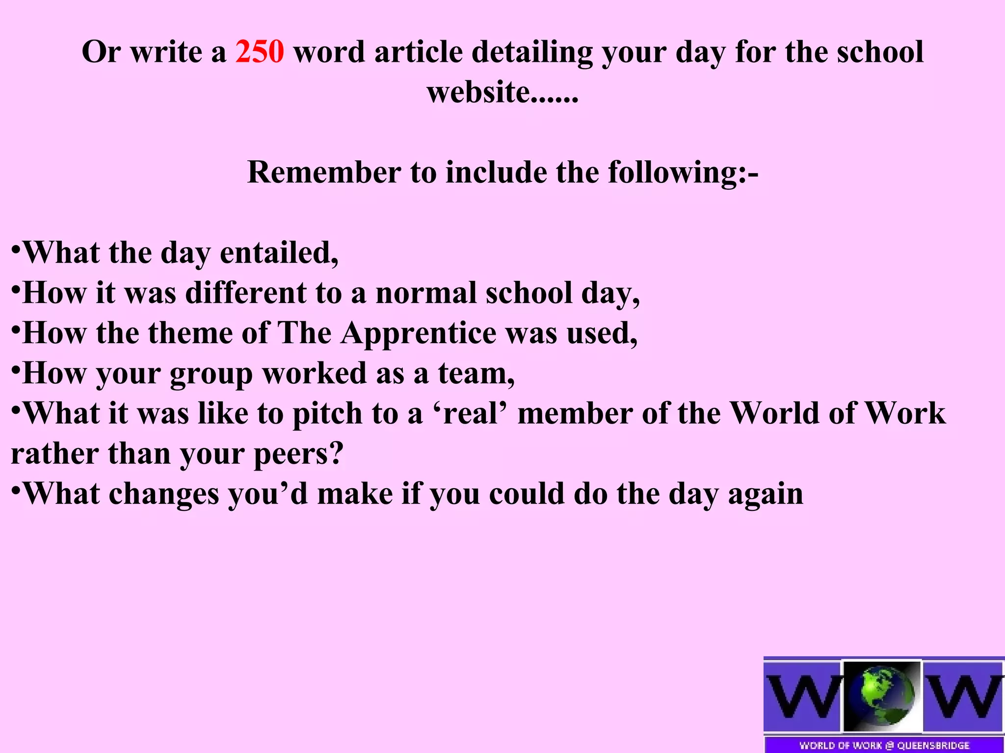 Or write a  250  word article detailing your day for the school website...... Remember to include the following:- What the day entailed, How it was different to a normal school day,  How the theme of The Apprentice was used, How your group worked as a team, What it was like to pitch to a ‘real’ member of the World of Work rather than your peers? What changes you’d make if you could do the day again 