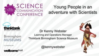 Young People in an
adventure with Scientists
Dr Kenny Webster
Learning and Operations Manager
Thinktank Birmingham Science Museum
@kennywebster
 