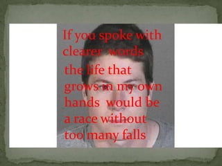 If you spoke with
clearer words
the life that
grows in my own
hands would be
a race without
too many falls
 