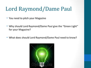Lord Raymond/Dame Paul You need to pitch your Magazine Why should Lord Raymond/Dame Paul give the “Green Light” for your Magazine? What does should Lord Raymond/Dame Paul need to know?