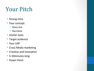Your Pitch Strong intro Your concept Story line Narrative Similar texts Target audience Your USP Cross Media marketing Creative and innovative 5-10minutes long Power Point