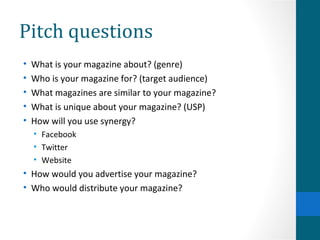 Pitch questions What is your magazine about? (genre) Who is your magazine for? (target audience) What magazines are similar to your magazine? What is unique about your magazine? (USP) How will you use synergy? Facebook Twitter Website How would you advertise your magazine? Who would distribute your magazine?