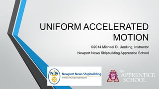 UNIFORM ACCELERATED
MOTION
©2014 Michael D. Uenking, Instructor
Newport News Shipbuilding Apprentice School
 