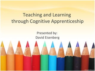 Teaching and Learning  through Cognitive Apprenticeship Presented by:  David Eisenberg 