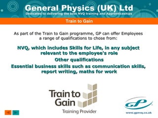 Train to Gain As part of the Train to Gain programme, GP can offer Employees  a range of qualifications to chose from:  NVQ, which includes Skills for Life, in any subject  relevant to the employee's role Other qualifications Essential business skills such as communication skills,  report writing, maths for work 