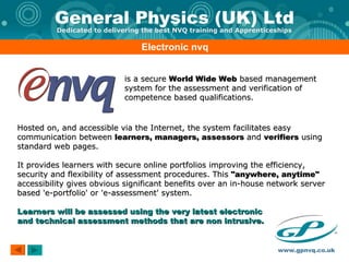Electronic nvq is a secure  World Wide Web  based management system for the assessment and verification of competence based qualifications.  Hosted on, and accessible via the Internet, the system facilitates easy communication between  learners, managers, assessors  and  verifiers  using standard web pages.  It provides learners with secure online portfolios improving the efficiency, security and flexibility of assessment procedures. This  "anywhere, anytime"  accessibility gives obvious significant benefits over an in-house network server based 'e-portfolio' or 'e-assessment' system. Learners will be assessed using the very latest electronic  and technical assessment methods that are non intrusive. 