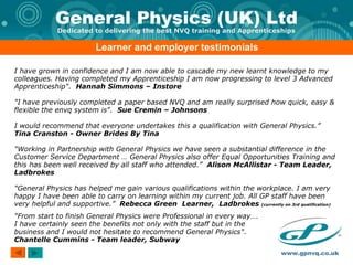 Learner and employer testimonials I have grown in confidence and I am now able to cascade my new learnt knowledge to my colleagues. Having completed my Apprenticeship I am now progressing to level 3 Advanced Apprenticeship".  Hannah Simmons – Instore "I have previously completed a paper based NVQ and am really surprised how quick, easy & flexible the envq system is".  Sue Cremin – Johnsons I would recommend that everyone undertakes this a qualification with General Physics.”  Tina Cranston - Owner Brides By Tina "Working in Partnership with General Physics we have seen a substantial difference in the Customer Service Department … General Physics also offer Equal Opportunities Training and this has been well received by all staff who attended.”  Alison McAllistar - Team Leader, Ladbrokes "General Physics has helped me gain various qualifications within the workplace. I am very happy I have been able to carry on learning within my current job. All GP staff have been very helpful and supportive.”  Rebecca Green  Learner,  Ladbrokes  (currently on 3rd qualification) "From start to finish General Physics were Professional in every way….  I have certainly seen the benefits not only with the staff but in the  business and I would not hesitate to recommend General Physics".  Chantelle Cummins - Team leader, Subway  