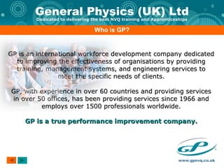 Who is GP? GP is an international workforce development company dedicated to improving the effectiveness of organisations by providing training, management systems, and engineering services to meet the specific needs of clients. GP, with experience in over 60 countries and providing services in over 50 offices, has been providing services since 1966 and employs over 1500 professionals worldwide. GP is a true performance improvement company. 