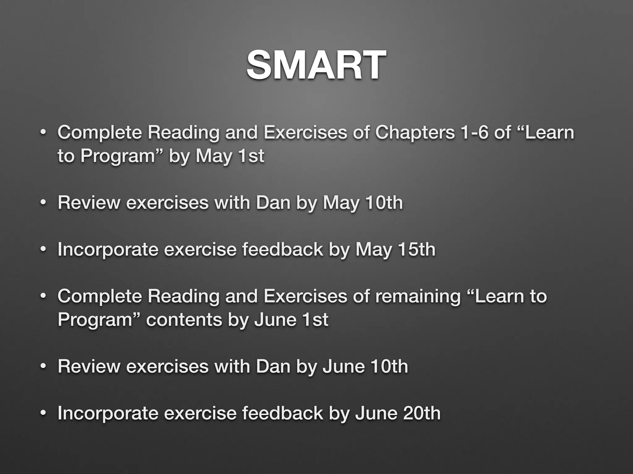 SMART
• Complete Reading and Exercises of Chapters 1-6 of “Learn
to Program” by May 1st
• Review exercises with Dan by May 10th
• Incorporate exercise feedback by May 15th
• Complete Reading and Exercises of remaining “Learn to
Program” contents by June 1st
• Review exercises with Dan by June 10th
• Incorporate exercise feedback by June 20th
 