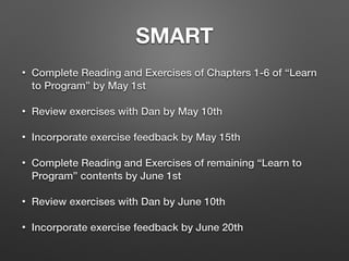 SMART
• Complete Reading and Exercises of Chapters 1-6 of “Learn
to Program” by May 1st
• Review exercises with Dan by May 10th
• Incorporate exercise feedback by May 15th
• Complete Reading and Exercises of remaining “Learn to
Program” contents by June 1st
• Review exercises with Dan by June 10th
• Incorporate exercise feedback by June 20th
 