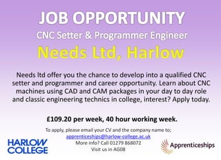 To apply, please email your CV and the company name to;
apprenticeships@harlow-college.ac.uk
More info? Call 01279 868072
Visit us in AG08
Needs ltd offer you the chance to develop into a qualified CNC
setter and programmer and career opportunity. Learn about CNC
machines using CAD and CAM packages in your day to day role
and classic engineering technics in college, interest? Apply today.
£109.20 per week, 40 hour working week.
 