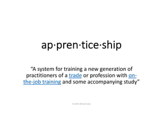 ap·pren·tice·ship
“A system for training a new generation of
practitioners of a trade or profession with on-
the-job training and some accompanying study”
(C) 2021 Richard Guha
 