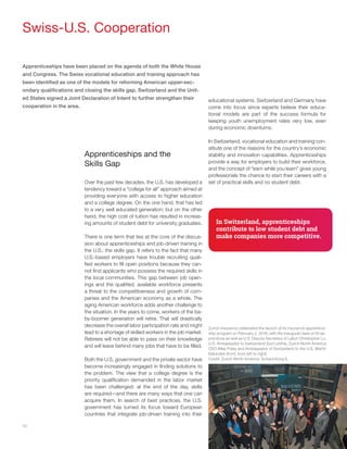 10
Swiss-U.S. Cooperation
Apprenticeships have been placed on the agenda of both the White House
and Congress. The Swiss vocational education and training approach has
been identified as one of the models for reforming American upper-sec-
ondary qualifications and closing the skills gap. Switzerland and the Unit-
ed States signed a Joint Declaration of Intent to further strengthen their
cooperation in the area.
Apprenticeships and the
Skills Gap
Over the past few decades, the U.S. has developed a
tendency toward a “college for all” approach aimed at
providing everyone with access to higher education
and a college degree. On the one hand, that has led
to a very well educated generation; but on the other
hand, the high cost of tuition has resulted in increas-
ing amounts of student debt for university graduates.
There is one term that lies at the core of the discus-
sion about apprenticeships and job-driven training in
the U.S.: the skills gap. It refers to the fact that many
U.S.-based employers have trouble recruiting quali-
fied workers to fill open positions because they can-
not find applicants who possess the required skills in
the local communities. This gap between job open-
ings and the qualified, available workforce presents
a threat to the competitiveness and growth of com-
panies and the American economy as a whole. The
aging American workforce adds another challenge to
the situation. In the years to come, workers of the ba-
by-boomer generation will retire. That will drastically
decrease the overall labor participation rate and might
lead to a shortage of skilled workers in the job market.
Retirees will not be able to pass on their knowledge
and will leave behind many jobs that have to be filled.
Both the U.S. government and the private sector have
become increasingly engaged in finding solutions to
the problem. The view that a college degree is the
priority qualification demanded in the labor market
has been challenged: at the end of the day, skills
are required—and there are many ways that one can
acquire them. In search of best practices, the U.S.
government has turned its focus toward European
countries that integrate job-driven training into their
educational systems. Switzerland and Germany have
come into focus since experts believe their educa-
tional models are part of the success formula for
keeping youth unemployment rates very low, even
during economic downturns.
In Switzerland, vocational education and training con-
stitute one of the reasons for the country’s economic
stability and innovation capabilities. Apprenticeships
provide a way for employers to build their workforce,
and the concept of “earn while you learn” gives young
professionals the chance to start their careers with a
set of practical skills and no student debt.
In Switzerland, apprenticeships
contribute to low student debt and
make companies more competitive.
Zurich Insurance celebrated the launch of its insurance apprentice-
ship program on February 2, 2016, with the inaugural class of 24 ap-
prentices as well as U.S. Deputy Secretary of Labor Christopher Lu,
U.S. Ambassador to Switzerland Suzi LeVine, Zurich North America
CEO Mike Foley and Ambassador of Switzerland to the U.S. Martin
Dahinden (front, from left to right).
Credit: Zurich North America, Schaumburg IL
 