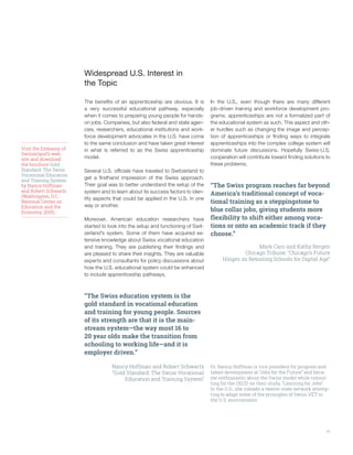 11
Widespread U.S. Interest in
the Topic
The benefits of an apprenticeship are obvious. It is
a very successful educational pathway, especially
when it comes to preparing young people for hands-
on jobs. Companies, but also federal and state agen-
cies, researchers, educational institutions and work-
force development advocates in the U.S. have come
to the same conclusion and have taken great interest
in what is referred to as the Swiss apprenticeship
model.
Several U.S. officials have traveled to Switzerland to
get a firsthand impression of the Swiss approach.
Their goal was to better understand the setup of the
system and to learn about its success factors to iden-
tify aspects that could be applied in the U.S. in one
way or another.
Moreover, American education researchers have
started to look into the setup and functioning of Swit-
zerland’s system. Some of them have acquired ex-
tensive knowledge about Swiss vocational education
and training. They are publishing their findings and
are pleased to share their insights. They are valuable
experts and consultants for policy discussions about
how the U.S. educational system could be enhanced
to include apprenticeship pathways.
“The Swiss education system is the
gold standard in vocational education
and training for young people. Sources
of its strength are that it is the main-
stream system—the way most 16 to
20 year olds make the transition from
schooling to working life—and it is
employer driven.” 
Nancy Hoffman and Robert Schwartz
“Gold Standard: The Swiss Vocational
Education and Training System”
Visit the Embassy of
Switzerland’s web-
site and download
the brochure Gold
Standard: The Swiss
Vocational Education
and Training System
by Nancy Hoffman
and Robert Schwartz
(Washington, D.C.:
National Center on
Education and the
Economy, 2015).
In the U.S., even though there are many different
job-driven training and workforce development pro-
grams, apprenticeships are not a formalized part of
the educational system as such. This aspect and oth-
er hurdles such as changing the image and percep-
tion of apprenticeships or finding ways to integrate
apprenticeships into the complex college system will
dominate future discussions. Hopefully Swiss-U.S.
cooperation will contribute toward finding solutions to
these problems.
“The Swiss program reaches far beyond
America’s traditional concept of voca-
tional training as a steppingstone to
blue collar jobs, giving students more
flexibility to shift either among voca-
tions or onto an academic track if they
choose.”
Mark Caro and Kathy Bergen
Chicago Tribune: “Chicago’s Future
Hinges on Retooling Schools for Digital Age”
Dr. Nancy Hoffman is vice president for program and
talent development at “Jobs for the Future” and beca-
me enthusiastic about the Swiss model while consul-
ting for the OECD on their study, “Learning for Jobs”.
In the U.S., she coleads a twelve-state network attemp-
ting to adapt some of the principles of Swiss VET to
the U.S. environment.
 