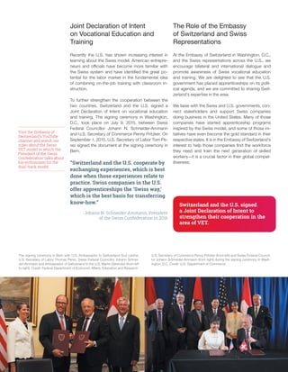 12
Joint Declaration of Intent
on Vocational Education and
Training
Recently the U.S. has shown increasing interest in
learning about the Swiss model. American entrepre-
neurs and officials have become more familiar with
the Swiss system and have identified the great po-
tential for the labor market in the fundamental idea
of combining on-the-job training with classroom in-
struction.
To further strengthen the cooperation between the
two countries, Switzerland and the U.S. signed a
Joint Declaration of Intent on vocational education
and training. The signing ceremony in Washington,
D.C., took place on July 9, 2015, between Swiss
Federal Councillor Johann N. Schneider-Ammann
and U.S. Secretary of Commerce Penny Pritzker. On
September 1, 2015, U.S. Secretary of Labor Tom Pe-
rez signed the document at the signing ceremony in
Bern.
“Switzerland and the U.S. cooperate by
exchanging experiences, which is best
done when those experiences relate to
practice. Swiss companies in the U.S.
offer apprenticeships the ‘Swiss way,’
which is the best basis for transferring
know-how.”
Johann N. Schneider-Ammann, President
of the Swiss Confederation in 2016
U.S. Secretary of Commerce Penny Pritzker (front left) and Swiss Federal Council-
lor Johann Schneider-Ammann (front right) during the signing ceremony in Wash-
ington, D.C. Credit: U.S. Department of Commerce
The signing ceremony in Bern with U.S. Ambassador to Switzerland Suzi LeVine,
U.S. Secretary of Labor Thomas Perez, Swiss Federal Councillor Johann Schnei-
der-Ammann and Ambassador of Switzerland to the U.S. Martin Dahinden (from left
to right). Credit: Federal Department of Economic Affairs, Education and Research
Visit the Embassy of
Switzerland’s YouTube
channel and watch our
video about the Swiss
VET model in which the
President of the Swiss
Confederation talks about
his enthusiasm for the
dual-track model.
The Role of the Embassy
of Switzerland and Swiss
Representations
At the Embassy of Switzerland in Washington, D.C.,
and the Swiss representations across the U.S., we
encourage bilateral and international dialogue and
promote awareness of Swiss vocational education
and training. We are delighted to see that the U.S.
government has placed apprenticeships on its polit-
ical agenda, and we are committed to sharing Swit-
zerland’s expertise in the area.
We liaise with the Swiss and U.S. governments, con-
nect stakeholders and support Swiss companies
doing business in the United States. Many of those
companies have started apprenticeship programs
inspired by the Swiss model, and some of those ini-
tiatives have even become the gold standard in their
respective states. It is in the Embassy of Switzerland’s
interest to help those companies find the workforce
they need and train the next generation of skilled
workers—it is a crucial factor in their global compet-
itiveness.
Switzerland and the U.S. signed
a Joint Declaration of Intent to
strengthen their cooperation in the
area of VET.
 