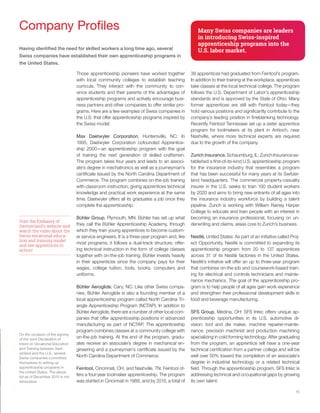 15
Company Profiles
Having identified the need for skilled workers a long time ago, several
Swiss companies have established their own apprenticeship programs in
the United States.
Those apprenticeship pioneers have worked together
with local community colleges to establish teaching
curricula. They interact with the community to con-
vince students and their parents of the advantages of
apprenticeship programs and actively encourage busi-
ness partners and other companies to offer similar pro-
grams. Here are a few examples of Swiss companies in
the U.S. that offer apprenticeship programs inspired by
the Swiss model:
Max Daetwyler Corporation, Huntersville, NC: In
1995, Daetwyler Corporation cofounded Apprentice-
ship 2000—an apprenticeship program with the goal
of training the next generation of skilled craftsmen.
The program takes four years and leads to an associ-
ate’s degree in mechatronics as well as a journeyman’s
certificate issued by the North Carolina Department of
Commerce. The program combines on-the-job training
with classroom instruction, giving apprentices technical
knowledge and practical work experience at the same
time. Daetwyler offers all its graduates a job once they
complete the apprenticeship.
Bühler Group, Plymouth, MN: Bühler has set up what
they call the Bühler Apprenticeship Academy, through
which they train young apprentices to become custom-
er service engineers. It is a three-year program and, like
most programs, it follows a dual-track structure, offer-
ing technical instruction in the form of college classes
together with on-the-job training. Bühler invests heavily
in their apprentices since the company pays for their
wages, college tuition, tools, books, computers and
uniforms.
Bühler Aeroglide, Cary, NC: Like other Swiss compa-
nies, Bühler Aeroglide is also a founding member of a
local apprenticeship program called North Carolina Tri-
angle Apprenticeship Program (NCTAP). In addition to
Bühler Aeroglide, there are a number of other local com-
panies that offer apprenticeship positions in advanced
manufacturing as part of NCTAP. The apprenticeship
program combines classes at a community college with
on-the-job training. At the end of the program, gradu-
ates receive an associate’s degree in mechanical en-
gineering and a journeyman’s certificate issued by the
North Carolina Department of Commerce.
Feintool, Cincinnati, OH, and Nashville, TN: Feintool of-
fers a four-year toolmaker apprenticeship. The program
was started in Cincinnati in 1988, and by 2015, a total of
Many Swiss companies are leaders
in introducing Swiss-inspired
apprenticeship programs into the
U.S. labor market.
38 apprentices had graduated from Feintool’s program.
In addition to their training at the workplace, apprentices
take classes at the local technical college. The program
follows the U.S. Department of Labor’s apprenticeship
standards and is approved by the State of Ohio. Many
former apprentices are still with Feintool today—they
hold various positions and significantly contribute to the
company’s leading position in fineblanking technology.
Recently Feintool Tennessee set up a sister apprentice
program for toolmakers at its plant in Antioch, near
Nashville, where more technical experts are required
due to the growth of the company.
Zurich Insurance, Schaumburg, IL: Zurich Insurance es-
tablished a first-of-its-kind U.S. apprenticeship program
for the insurance industry that resembles a program
that has been successful for many years at its Switzer-
land headquarters. The commercial property-casualty
insurer in the U.S. seeks to train 100 student workers
by 2020 and aims to bring new entrants of all ages into
the insurance industry workforce by building a talent
pipeline. Zurich is working with William Rainey Harper
College to educate and train people with an interest in
becoming an insurance professional, focusing on un-
derwriting and claims, areas core to Zurich’s business.
Nestlé, United States: As part of an initiative called Proj-
ect Opportunity, Nestlé is committed to expanding its
apprenticeship program from 20 to 137 apprentices
across 31 of its Nestlé factories in the United States.
Nestlé’s initiative will offer an up to three-year program
that combines on-the-job and coursework-based train-
ing for electrical and controls technicians and mainte-
nance mechanics. The goal of the apprenticeship pro-
gram is to help people of all ages gain work experience
and strengthen their professional development skills in
food and beverage manufacturing.
SFS Group, Medina, OH: SFS Intec offers unique ap-
prenticeship opportunities in its U.S. automotive di-
vision: tool and die maker, machine repairer-mainte-
nance, precision machinist and production machining
specializing in cold forming technology. After graduating
from the program, an apprentice will have a one-year
technical certification from a partner college and will be
well over 50% toward the completion of an associate’s
degree in industrial technology or a related technical
field. Through the apprenticeship program, SFS Intec is
addressing technical and occupational gaps by growing
its own talent.
Visit the Embassy of
Switzerland’s website and
watch the video about the
Swiss vocational educa-
tion and training model
and see apprentices in
action!
On the occasion of the signing
of the Joint Declaration of
Intent on Vocational Education
and Training between Swit-
zerland and the U.S., several
Swiss companies committed
themselves to setting up
apprenticeship programs in
the United States. The above
list as of December 2015 is not
exhaustive.
 