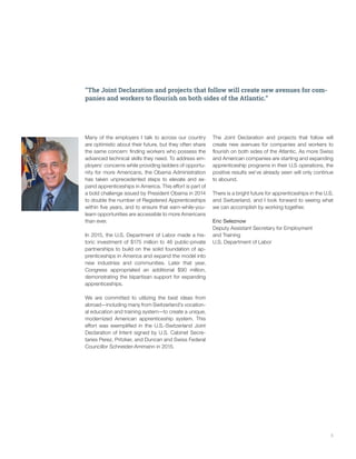 5
“The Joint Declaration and projects that follow will create new avenues for com-
panies and workers to flourish on both sides of the Atlantic.”
Many of the employers I talk to across our country
are optimistic about their future, but they often share
the same concern: finding workers who possess the
advanced technical skills they need. To address em-
ployers’ concerns while providing ladders of opportu-
nity for more Americans, the Obama Administration
has taken unprecedented steps to elevate and ex-
pand apprenticeships in America. This effort is part of
a bold challenge issued by President Obama in 2014
to double the number of Registered Apprenticeships
within five years, and to ensure that earn-while-you-
learn opportunities are accessible to more Americans
than ever.
In 2015, the U.S. Department of Labor made a his-
toric investment of $175 million to 46 public-private
partnerships to build on the solid foundation of ap-
prenticeships in America and expand the model into
new industries and communities. Later that year,
Congress appropriated an additional $90 million,
demonstrating the bipartisan support for expanding
apprenticeships.
We are committed to utilizing the best ideas from
abroad—including many from Switzerland’s vocation-
al education and training system—to create a unique,
modernized American apprenticeship system. This
effort was exemplified in the U.S.-Switzerland Joint
Declaration of Intent signed by U.S. Cabinet Secre-
taries Perez, Pritzker, and Duncan and Swiss Federal
Councillor Schneider-Ammann in 2015.
The Joint Declaration and projects that follow will
create new avenues for companies and workers to
flourish on both sides of the Atlantic. As more Swiss
and American companies are starting and expanding
apprenticeship programs in their U.S operations, the
positive results we’ve already seen will only continue
to abound.
There is a bright future for apprenticeships in the U.S.
and Switzerland, and I look forward to seeing what
we can accomplish by working together.
Eric Seleznow
Deputy Assistant Secretary for Employment
and Training
U.S. Department of Labor
 