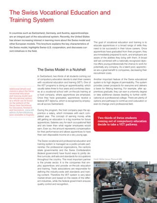 7
The Swiss Vocational Education and
Training System
The Swiss Model in a Nutshell
In Switzerland, two-thirds of all students coming out
of compulsory education decide to start their careers
with vocational education and training (VET). One of
the VET programs is doing an apprenticeship, which
usually takes three to four years and combines class-
es at a vocational school with on-the-job training at
a host company, where apprentices are employed.
Once they have graduated, apprentices receive a
federal VET diploma, which is recognized by employ-
ers all across Switzerland.
During the program, the host company pays the ap-
prentice a salary, which increases with each com-
pleted year. The concept of earning money while
still getting an education is a big incentive for future
apprentices. Salaries vary for each occupational field
and are lower than what regular employees would
earn. Even so, the amount represents compensation
for their performance and allows apprentices to have
their own disposable income at a very young age.
The Swiss vocational and professional education and
training system is managed as a public-private part-
nership: the professional organizations, the cantons
(state governments) and the Swiss Confederation
(federal government) have found ways to jointly de-
fine curricula, skill sets and standards for occupations
throughout the country. The most important partner
is the private sector. It is the companies that em-
ploy apprentices and provide on-the-job education
and training. Trade associations are responsible for
defining the industry-wide skill standards and train-
ing content. Therefore the VET system is very labor
market-driven and based on the needs of the differ-
ent industries, while the federal government ensures
quality control and recognition.
The goal of vocational education and training is to
educate apprentices in a broad range of skills they
need to be successful in their future careers. Once
apprentices have graduated from their program, they
are immediately prepared to work, and employers are
aware of the abilities they bring with them. A broad
skill set combined with a nationally recognized diplo-
ma offers young professionals the chance to work for
potentially any company. As a talent pool, apprentic-
es are a great benefit to companies, decreasing their
recruitment costs.
Another important feature of the Swiss educational
system is its high degree of permeability. The system
provides career prospects for everyone and delivers
a basis for lifelong learning. For example, after ap-
prentices graduate, they can earn a university degree
or take additional classes (leading to further certifi-
cations) at a professional college. There are plenty of
options and pathways to continue one’s education or
even to change one’s professional field.
In countries such as Switzerland, Germany, and Austria, apprenticeships
are an integral part of the educational system. Recently, the United States
has shown increasing interest in learning more about the Swiss model and
other European models. This brochure explains the key characteristics of
the Swiss model, highlights Swiss-U.S. cooperation, and discusses cur-
rent initiatives in the field.
Additional details and
statistics about the Swiss
vocational education
and training model and
the educational system
as a whole can be found
on the website of the
Swiss State Secretariat
for Education, Research
and Innovation. www.sbfi.
admin.ch/berufsbildung
(also available in English)
Two-thirds of Swiss students
coming out of compulsory education
decide to take a VET pathway.
Credit: Bühler Group, Plymouth MN
 