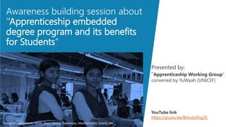 Awareness building session about
‘’Apprenticeship embedded
degree program and its benefits
for Students’’
Source of the contents: NSDC, Gram Tarang, Teamlease, Medhavi skills, Cyient, DRL
Presented by:
“Apprenticeship Working Group”
convened by YuWaah (UNICEF)
YouTube link
https://youtu.be/BmvduDxyjTc
 