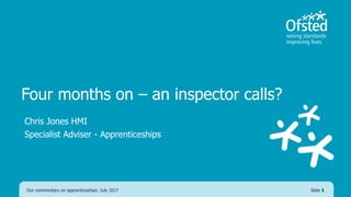 Four months on – an inspector calls?
Chris Jones HMI
Specialist Adviser - Apprenticeships
Our commentary on apprenticeships: July 2017 Slide 1
 