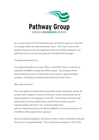 As a valued client of The Pathway Group, we want to keep you informed
of changes within the apprenticeship sector. 2017 sees some of the
largest changes to the way apprenticeships are funded, designed and
delivered and we are here to guide you through these changes.
The Apprenticeship Levy
The Apprenticeship Levy came effect in April 2017 and is a payroll tax
collected by HMRC through the PAYE system. The purpose of the
Apprenticeship Levy is to help fund and increase in apprenticeship
numbers, and build an experienced workforce for the future.
Who pays the levy?
The Levy applies to both public and private sector employers across all
sectors with a paybill in excess of £3m per annum which works out at
approximately 2% of employers in the UK. These larger business' will
need to pay the levy whether they reclaim these funds to pay for
apprenticeship training or not. Every business who
pays the Apprenticeship Levy will be entitled to an annual allowance of
£15,000 to offset against their payment.
Non-levy paying employers will have to make a cash contribution towards
the cost of an apprenticeship. This contribution equates to 10% of the
 