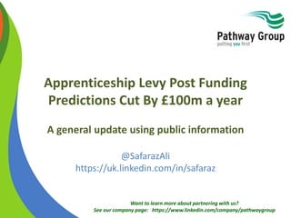 Want to learn more about partnering with us?
See our company page: https://www.linkedin.com/company/pathwaygroup
Apprenticeship Levy Post Funding
Predictions Cut By £100m a year
A general update using public information
@SafarazAli
https://uk.linkedin.com/in/safaraz
 