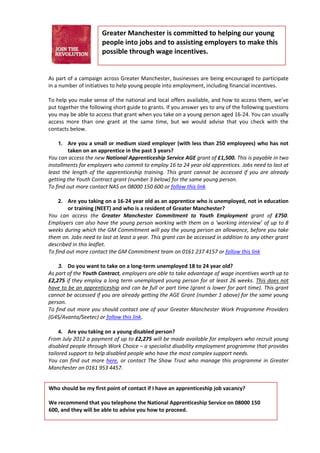 Greater Manchester is committed to helping our young
                      people into jobs and to assisting employers to make this
                      possible through wage incentives.


As part of a campaign across Greater Manchester, businesses are being encouraged to participate
in a number of initiatives to help young people into employment, including financial incentives.

To help you make sense of the national and local offers available, and how to access them, we’ve
put together the following short guide to grants. If you answer yes to any of the following questions
you may be able to access that grant when you take on a young person aged 16-24. You can usually
access more than one grant at the same time, but we would advise that you check with the
contacts below.

    1. Are you a small or medium sized employer (with less than 250 employees) who has not
        taken on an apprentice in the past 3 years?
You can access the new National Apprenticeship Service AGE grant of £1,500. This is payable in two
installments for employers who commit to employ 16 to 24 year old apprentices. Jobs need to last at
least the length of the apprenticeship training. This grant cannot be accessed if you are already
getting the Youth Contract grant (number 3 below) for the same young person.
To find out more contact NAS on 08000 150 600 or follow this link

    2. Are you taking on a 16-24 year old as an apprentice who is unemployed, not in education
        or training (NEET) and who is a resident of Greater Manchester?
You can access the Greater Manchester Commitment to Youth Employment grant of £750.
Employers can also have the young person working with them on a ‘working interview’ of up to 8
weeks during which the GM Commitment will pay the young person an allowance, before you take
them on. Jobs need to last at least a year. This grant can be accessed in addition to any other grant
described in this leaflet.
To find out more contact the GM Commitment team on 0161 237 4157 or follow this link

    3. Do you want to take on a long-term unemployed 18 to 24 year old?
As part of the Youth Contract, employers are able to take advantage of wage incentives worth up to
£2,275 if they employ a long term unemployed young person for at least 26 weeks. This does not
have to be an apprenticeship and can be full or part time (grant is lower for part time). This grant
cannot be accessed if you are already getting the AGE Grant (number 1 above) for the same young
person.
To find out more you should contact one of your Greater Manchester Work Programme Providers
(G4S/Avanta/Seetec) or follow this link.

    4. Are you taking on a young disabled person?
From July 2012 a payment of up to £2,275 will be made available for employers who recruit young
disabled people through Work Choice – a specialist disability employment programme that provides
tailored support to help disabled people who have the most complex support needs.
You can find out more here, or contact The Shaw Trust who manage this programme in Greater
Manchester on 0161 953 4457.


Who should be my first point of contact if I have an apprenticeship job vacancy?

We recommend that you telephone the National Apprenticeship Service on 08000 150
600, and they will be able to advise you how to proceed.
 