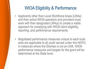 • Applicants other than Local Workforce Areas (LWAs)
and their active WIOA operators and providers must
work with their designated LWA(s) to create a viable
approach for complying with WIOA client eligibility,
reporting, and performance requirements.
• Negotiated performance measures unique to each local
area are applicable to all youth served under this NOFO.
In instances where the Grantee is not an LWA, WIOA
performance measures and targets for the grant will be
determined at the State level.
WIOA Eligibility & Performance
 