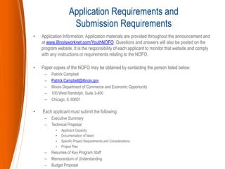 • Application Information: Application materials are provided throughout the announcement and
at www.illinoisworknet.com/YouthNOFO. Questions and answers will also be posted on the
program website. It is the responsibility of each applicant to monitor that website and comply
with any instructions or requirements relating to the NOFO.
• Paper copies of the NOFO may be obtained by contacting the person listed below:
– Patrick Campbell
– Patrick.Campbell@illinois.gov
– Illinois Department of Commerce and Economic Opportunity
– 100 West Randolph, Suite 3-400
– Chicago, IL 60601
• Each applicant must submit the following:
– Executive Summary
– Technical Proposal
• Applicant Capacity
• Documentation of Need
• Specific Project Requirements and Considerations
• Project Plan
– Resumes of Key Program Staff
– Memorandum of Understanding
– Budget Proposal
Application Requirements and
Submission Requirements
 