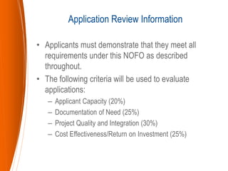 • Applicants must demonstrate that they meet all
requirements under this NOFO as described
throughout.
• The following criteria will be used to evaluate
applications:
– Applicant Capacity (20%)
– Documentation of Need (25%)
– Project Quality and Integration (30%)
– Cost Effectiveness/Return on Investment (25%)
Application Review Information
 