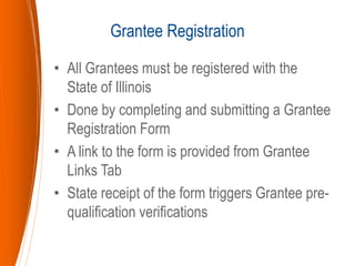 • All Grantees must be registered with the
State of Illinois
• Done by completing and submitting a Grantee
Registration Form
• A link to the form is provided from Grantee
Links Tab
• State receipt of the form triggers Grantee pre-
qualification verifications
Grantee Registration
 