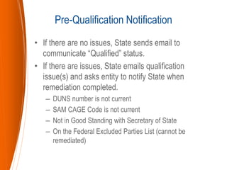 • If there are no issues, State sends email to
communicate “Qualified” status.
• If there are issues, State emails qualification
issue(s) and asks entity to notify State when
remediation completed.
– DUNS number is not current
– SAM CAGE Code is not current
– Not in Good Standing with Secretary of State
– On the Federal Excluded Parties List (cannot be
remediated)
Pre-Qualification Notification
 