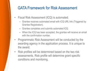 • Fiscal Risk Assessment (ICQ) is automated.
– Grantee receives automated email with ICQ URL link (Triggered by
Grantee Registration).
– Grantee completes and submits automated ICQ.
– When the ICQ has been accepted, the grantee will receive an email
with the confirmation number.
• Programmatic Risk Assessment will be conducted by the
awarding agency in the application process. It is unique to
the award.
• Risk profiles will be determined based on the two risk
assessments. Risk profile will determine grant specific
conditions and monitoring.
GATA Framework for Risk Assessment
 