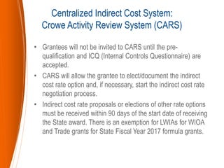 • Grantees will not be invited to CARS until the pre-
qualification and ICQ (Internal Controls Questionnaire) are
accepted.
• CARS will allow the grantee to elect/document the indirect
cost rate option and, if necessary, start the indirect cost rate
negotiation process.
• Indirect cost rate proposals or elections of other rate options
must be received within 90 days of the start date of receiving
the State award. There is an exemption for LWIAs for WIOA
and Trade grants for State Fiscal Year 2017 formula grants.
Centralized Indirect Cost System:
Crowe Activity Review System (CARS)
 