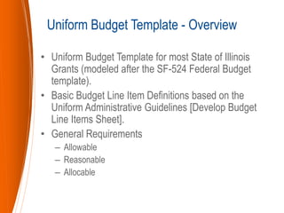 • Uniform Budget Template for most State of Illinois
Grants (modeled after the SF-524 Federal Budget
template).
• Basic Budget Line Item Definitions based on the
Uniform Administrative Guidelines [Develop Budget
Line Items Sheet].
• General Requirements
– Allowable
– Reasonable
– Allocable
Uniform Budget Template - Overview
 