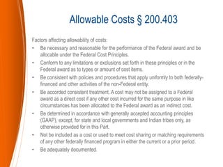 Factors affecting allowability of costs:
• Be necessary and reasonable for the performance of the Federal award and be
allocable under the Federal Cost Principles.
• Conform to any limitations or exclusions set forth in these principles or in the
Federal award as to types or amount of cost items.
• Be consistent with policies and procedures that apply uniformly to both federally-
financed and other activities of the non-Federal entity.
• Be accorded consistent treatment. A cost may not be assigned to a Federal
award as a direct cost if any other cost incurred for the same purpose in like
circumstances has been allocated to the Federal award as an indirect cost.
• Be determined in accordance with generally accepted accounting principles
(GAAP), except, for state and local governments and Indian tribes only, as
otherwise provided for in this Part.
• Not be included as a cost or used to meet cost sharing or matching requirements
of any other federally financed program in either the current or a prior period.
• Be adequately documented.
Allowable Costs § 200.403
 