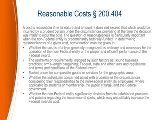 A cost is reasonable if, in its nature and amount, it does not exceed that which would be
incurred by a prudent person under the circumstances prevailing at the time the decision
was made to incur the cost. The question of reasonableness is particularly important
when the non-Federal entity is predominantly federally-funded. In determining
reasonableness of a given cost, consideration must be given to:
• Whether the cost is of a type generally recognized as ordinary and necessary for the
operation of the non- Federal entity or the proper and efficient performance of the
Federal award.
• The restraints or requirements imposed by such factors as: sound business
practices; arm’s-length bargaining; Federal, state and other laws and regulations;
and terms and conditions of the Federal award.
• Market prices for comparable goods or services for the geographic area.
• Whether the individuals concerned acted with prudence in the circumstances
considering their responsibilities to the non-Federal entity, its employees, where
applicable its students or membership, the public at large, and the Federal
government.
• Whether the non-Federal entity significantly deviates from its established practices
and policies regarding the incurrence of costs, which may unjustifiably increase the
Federal award’s cost.
Reasonable Costs § 200.404
 