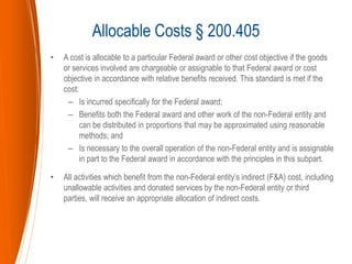 • A cost is allocable to a particular Federal award or other cost objective if the goods
or services involved are chargeable or assignable to that Federal award or cost
objective in accordance with relative benefits received. This standard is met if the
cost:
– Is incurred specifically for the Federal award;
– Benefits both the Federal award and other work of the non-Federal entity and
can be distributed in proportions that may be approximated using reasonable
methods; and
– Is necessary to the overall operation of the non-Federal entity and is assignable
in part to the Federal award in accordance with the principles in this subpart.
• All activities which benefit from the non-Federal entity’s indirect (F&A) cost, including
unallowable activities and donated services by the non-Federal entity or third
parties, will receive an appropriate allocation of indirect costs.
Allocable Costs § 200.405
 